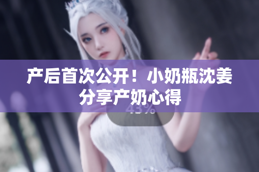 产后首次公开！小奶瓶沈姜分享产奶心得