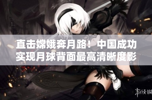 直击嫦娥奔月路！中国成功实现月球背面最高清晰度影像直播