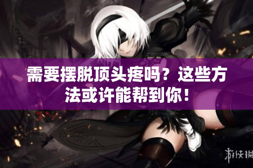 需要摆脱顶头疼吗？这些方法或许能帮到你！