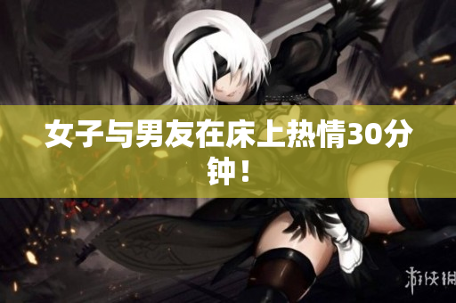 女子与男友在床上热情30分钟！