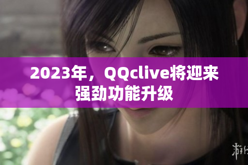2023年，QQclive将迎来强劲功能升级