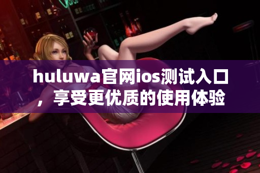 huluwa官网ios测试入口，享受更优质的使用体验
