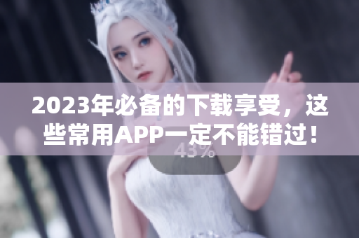2023年必备的下载享受，这些常用APP一定不能错过！