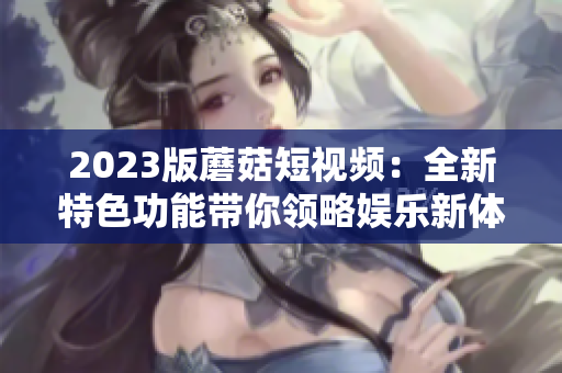 2023版蘑菇短视频：全新特色功能带你领略娱乐新体验