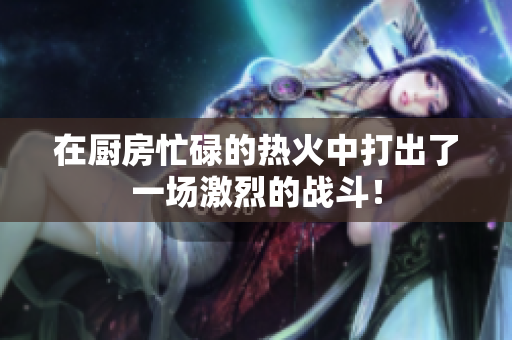 在厨房忙碌的热火中打出了一场激烈的战斗！