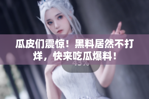 瓜皮们震惊！黑料居然不打烊，快来吃瓜爆料！