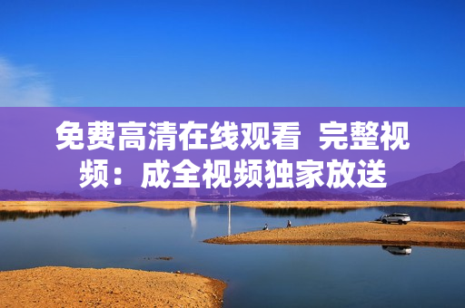 免费高清在线观看  完整视频：成全视频独家放送