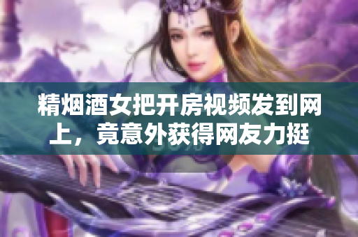 精烟酒女把开房视频发到网上，竟意外获得网友力挺