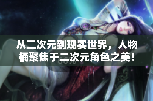 从二次元到现实世界，人物桶聚焦于二次元角色之美！