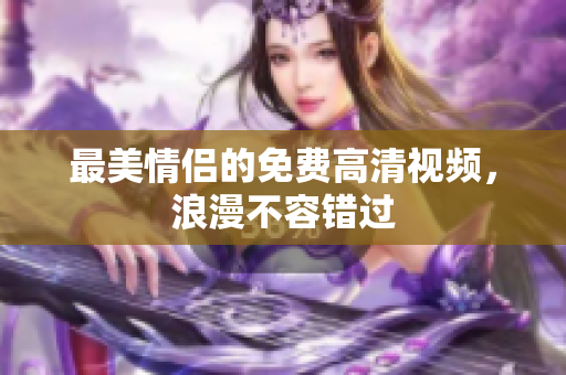 最美情侣的免费高清视频，浪漫不容错过