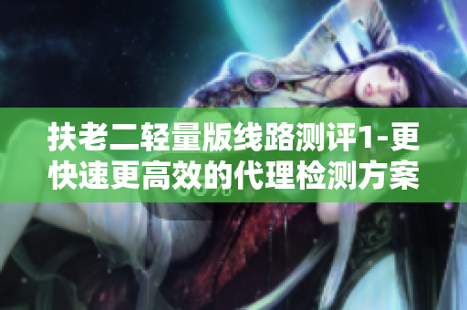 扶老二轻量版线路测评1-更快速更高效的代理检测方案！
