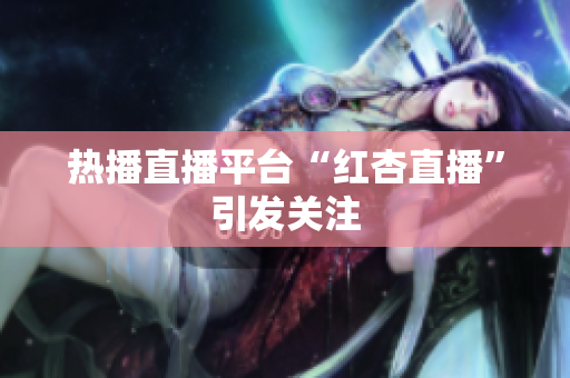 热播直播平台“红杏直播”引发关注