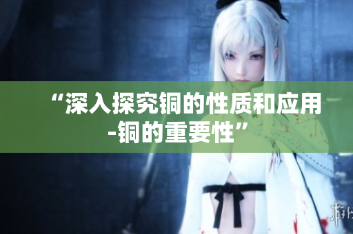 “深入探究铜的性质和应用-铜的重要性”