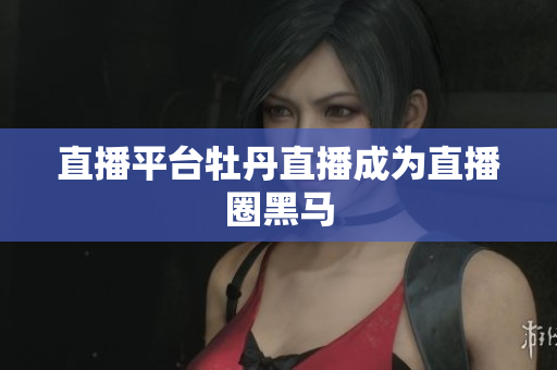 直播平台牡丹直播成为直播圈黑马
