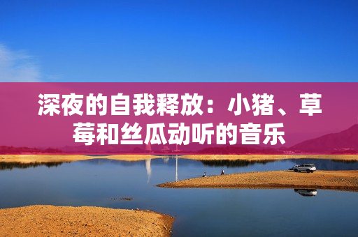 深夜的自我释放：小猪、草莓和丝瓜动听的音乐