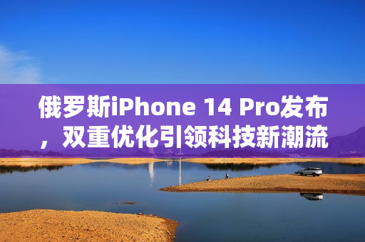 俄罗斯iPhone 14 Pro发布，双重优化引领科技新潮流