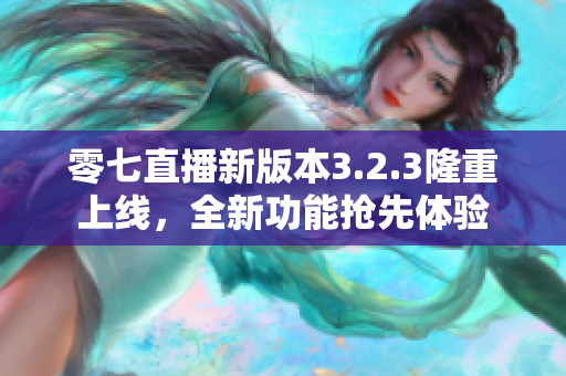 零七直播新版本3.2.3隆重上线，全新功能抢先体验