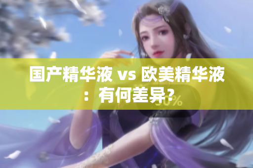 国产精华液 vs 欧美精华液：有何差异？