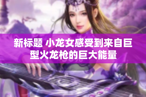新标题 小龙女感受到来自巨型火龙枪的巨大能量