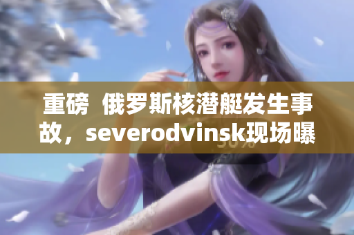 重磅  俄罗斯核潜艇发生事故，severodvinsk现场曝光