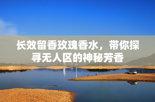 长效留香玫瑰香水，带你探寻无人区的神秘芳香