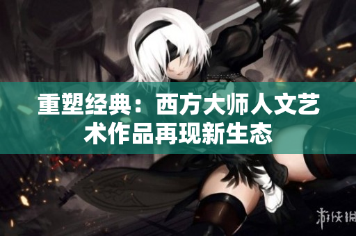 重塑经典：西方大师人文艺术作品再现新生态