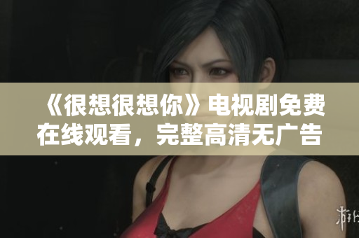 《很想很想你》电视剧免费在线观看，完整高清无广告版