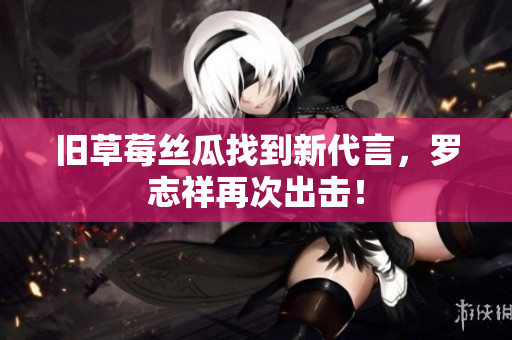 旧草莓丝瓜找到新代言，罗志祥再次出击！