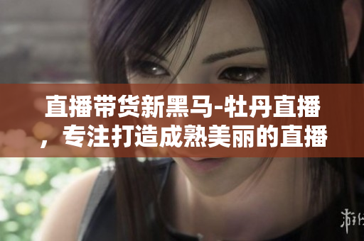 直播带货新黑马-牡丹直播，专注打造成熟美丽的直播平台