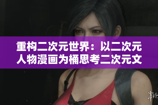 重构二次元世界：以二次元人物漫画为桶思考二次元文化