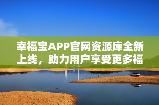 幸福宝APP官网资源库全新上线，助力用户享受更多福利