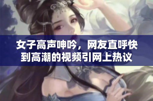 女子高声呻吟，网友直呼快到高潮的视频引网上热议