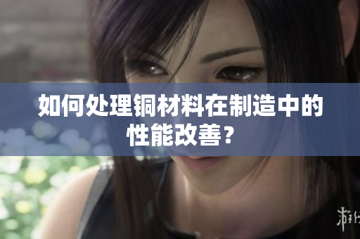 如何处理铜材料在制造中的性能改善？