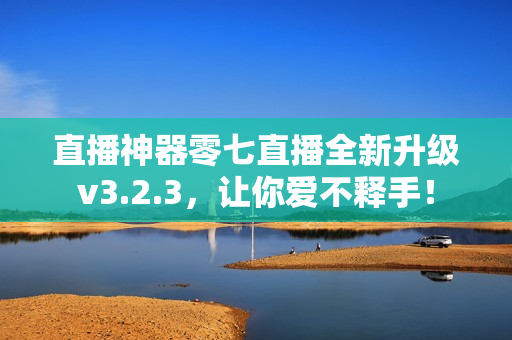 直播神器零七直播全新升级v3.2.3，让你爱不释手！