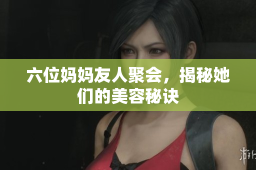 六位妈妈友人聚会，揭秘她们的美容秘诀
