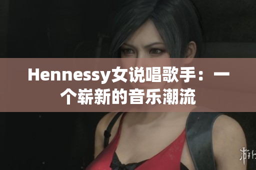 Hennessy女说唱歌手：一个崭新的音乐潮流