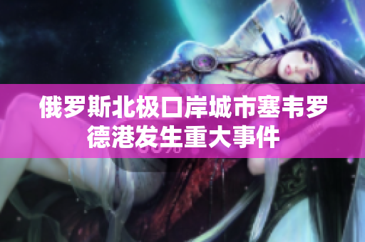 俄罗斯北极口岸城市塞韦罗德港发生重大事件