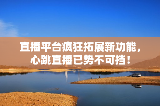 直播平台疯狂拓展新功能，心跳直播已势不可挡！