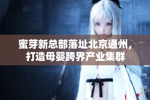 蜜芽新总部落址北京通州，打造母婴跨界产业集群