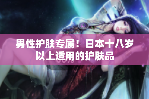 男性护肤专属！日本十八岁以上适用的护肤品