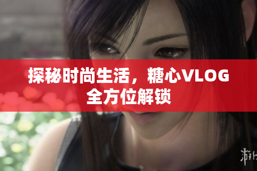 探秘时尚生活，糖心VLOG全方位解锁
