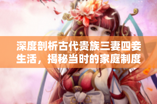 深度剖析古代贵族三妻四妾生活，揭秘当时的家庭制度