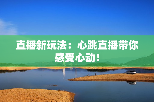 直播新玩法：心跳直播带你感受心动！