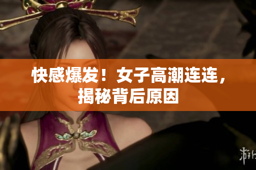 快感爆发！女子高潮连连，揭秘背后原因
