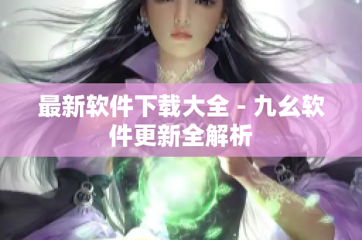最新软件下载大全 - 九幺软件更新全解析