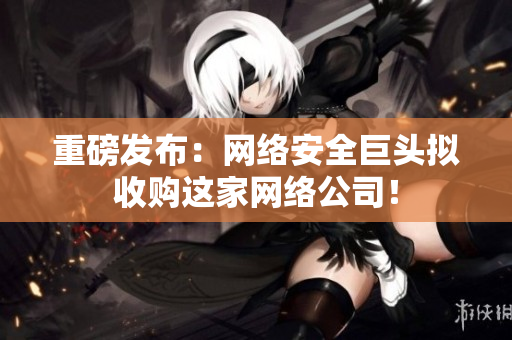 重磅发布：网络安全巨头拟收购这家网络公司！
