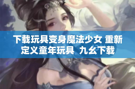 下载玩具变身魔法少女 重新定义童年玩具  九幺下载