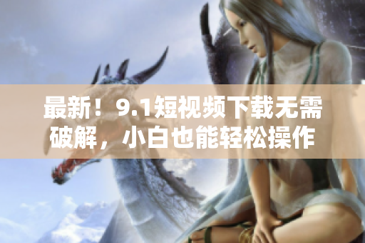 最新！9.1短视频下载无需破解，小白也能轻松操作
