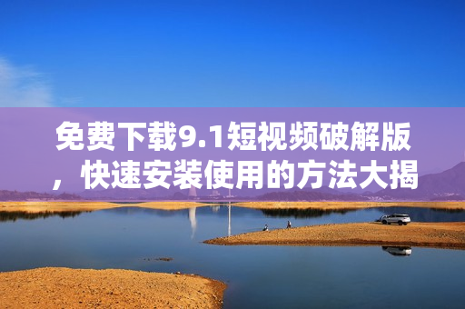 免费下载9.1短视频破解版，快速安装使用的方法大揭秘