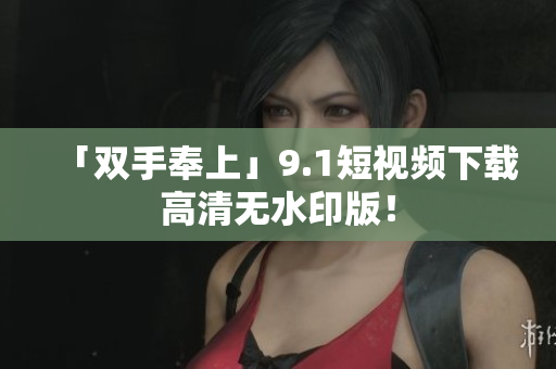 「双手奉上」9.1短视频下载高清无水印版！
